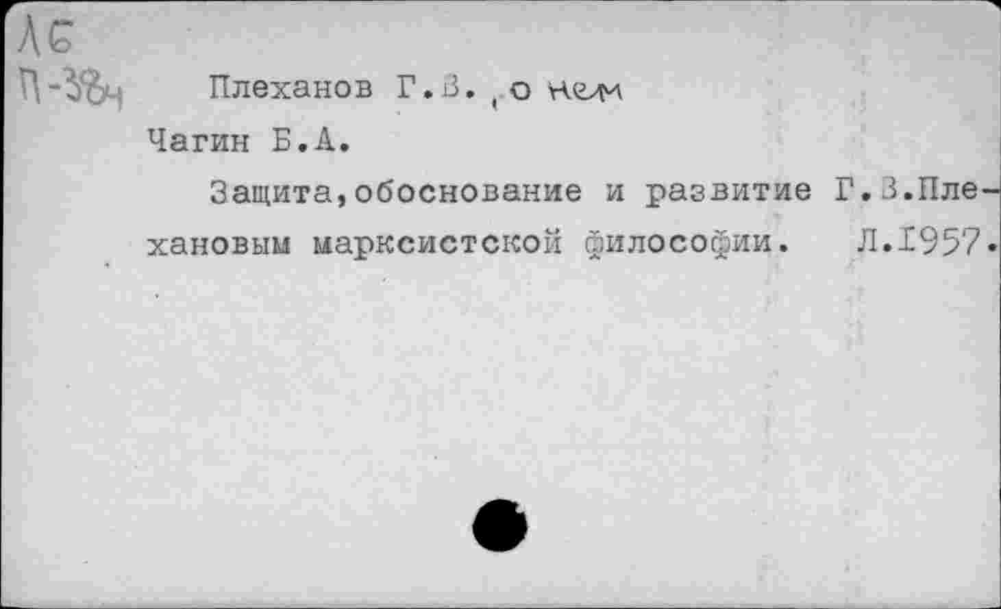 ﻿Ас
Плеханов Г.В.(о неж Чагин Б.А.
Защита,обоснование и развитие Г.З.Пле хановым марксистской философии.	Л.1957